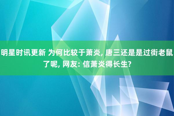 明星时讯更新 为何比较于萧炎, 唐三还是是过街老鼠了呢, 网友: 信萧炎得长生?