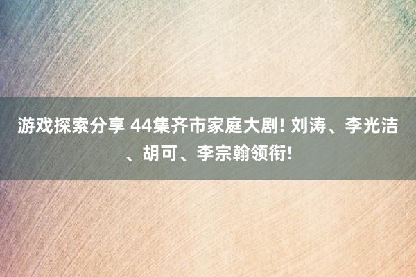 游戏探索分享 44集齐市家庭大剧! 刘涛、李光洁、胡可、李宗翰领衔!