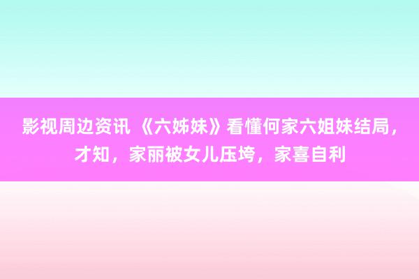 影视周边资讯 《六姊妹》看懂何家六姐妹结局，才知，家丽被女儿压垮，家喜自利