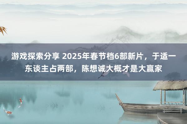 游戏探索分享 2025年春节档6部新片，于适一东谈主占两部，陈想诚大概才是大赢家