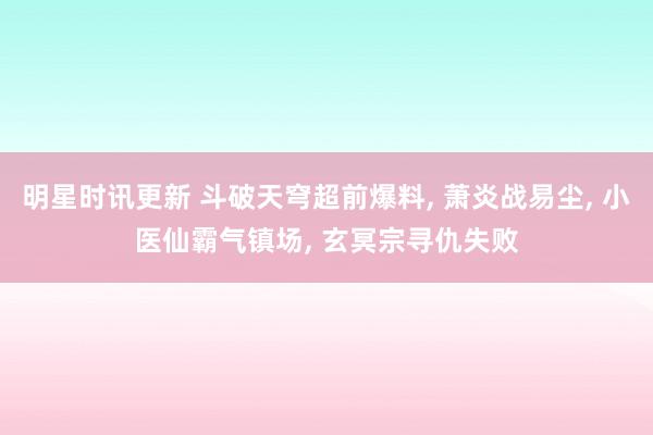 明星时讯更新 斗破天穹超前爆料, 萧炎战易尘, 小医仙霸气镇场, 玄冥宗寻仇失败