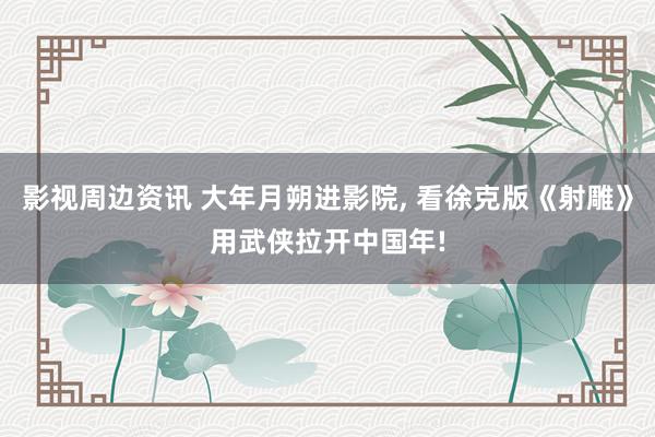 影视周边资讯 大年月朔进影院, 看徐克版《射雕》用武侠拉开中国年!