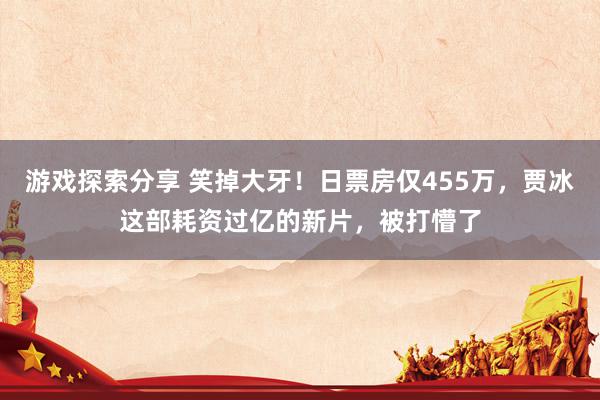 游戏探索分享 笑掉大牙！日票房仅455万，贾冰这部耗资过亿的新片，被打懵了