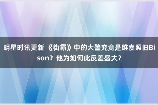 明星时讯更新 《街霸》中的大警究竟是维嘉照旧Bison？他为如何此反差盛大？