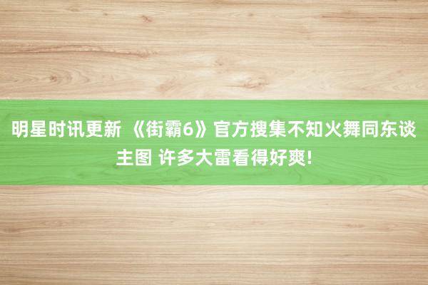 明星时讯更新 《街霸6》官方搜集不知火舞同东谈主图 许多大雷看得好爽!