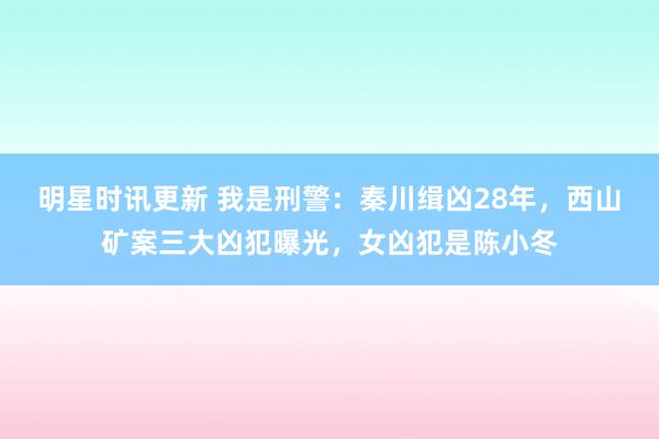 明星时讯更新 我是刑警：秦川缉凶28年，西山矿案三大凶犯曝光，女凶犯是陈小冬