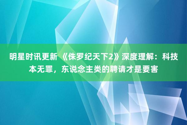 明星时讯更新 《侏罗纪天下2》深度理解：科技本无罪，东说念主类的聘请才是要害