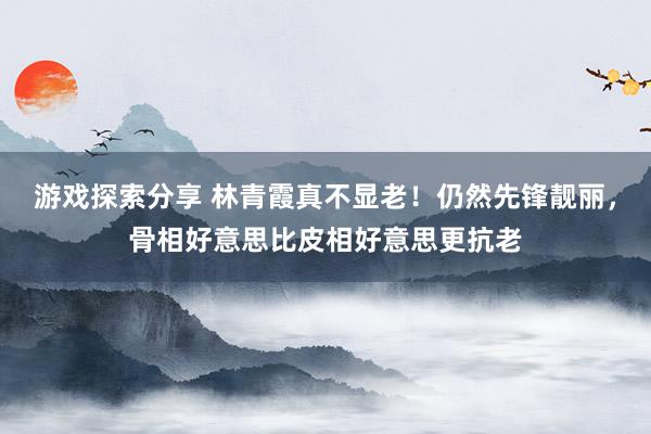 游戏探索分享 林青霞真不显老！仍然先锋靓丽，骨相好意思比皮相好意思更抗老