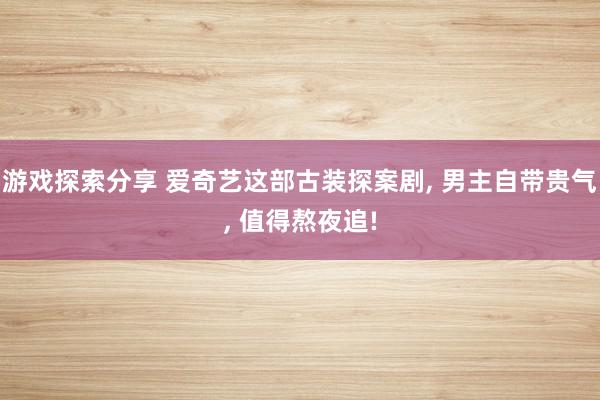 游戏探索分享 爱奇艺这部古装探案剧, 男主自带贵气, 值得熬夜追!