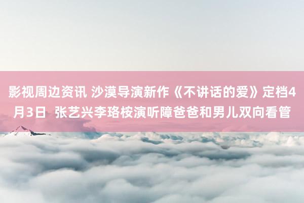 影视周边资讯 沙漠导演新作《不讲话的爱》定档4月3日  张艺兴李珞桉演听障爸爸和男儿双向看管