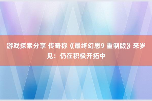 游戏探索分享 传奇称《最终幻思9 重制版》来岁见：仍在积极开拓中