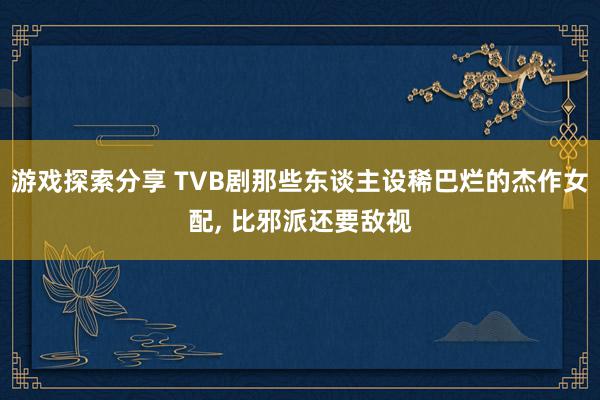 游戏探索分享 TVB剧那些东谈主设稀巴烂的杰作女配, 比邪派还要敌视