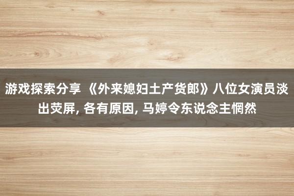 游戏探索分享 《外来媳妇土产货郎》八位女演员淡出荧屏, 各有原因, 马婷令东说念主惘然