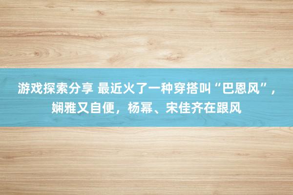 游戏探索分享 最近火了一种穿搭叫“巴恩风”，娴雅又自便，杨幂、宋佳齐在跟风