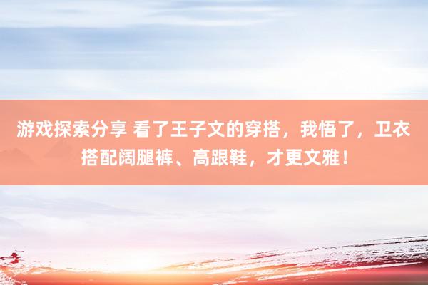 游戏探索分享 看了王子文的穿搭，我悟了，卫衣搭配阔腿裤、高跟鞋，才更文雅！