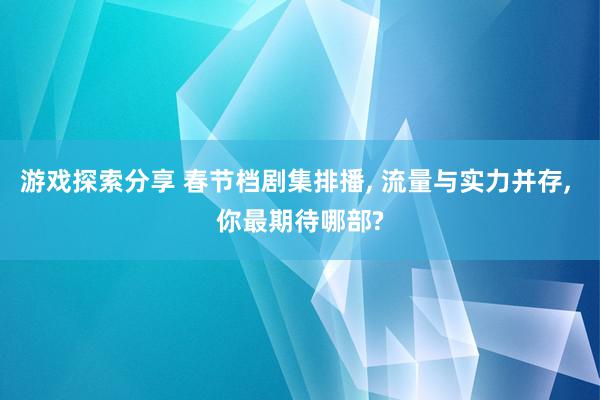 游戏探索分享 春节档剧集排播, 流量与实力并存, 你最期待哪部?