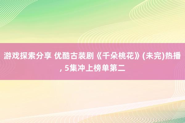 游戏探索分享 优酷古装剧《千朵桃花》(未完)热播, 5集冲上榜单第二