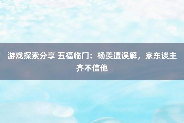 游戏探索分享 五福临门：杨羡遭误解，家东谈主齐不信他