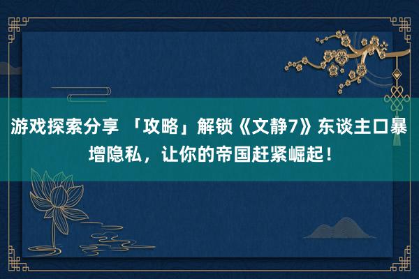 游戏探索分享 「攻略」解锁《文静7》东谈主口暴增隐私，让你的帝国赶紧崛起！