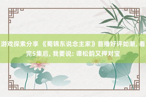 游戏探索分享 《蜀锦东说念主家》首播好评如潮, 看完5集后, 我要说: 谭松韵又押对宝