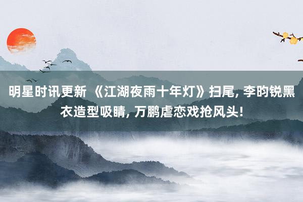 明星时讯更新 《江湖夜雨十年灯》扫尾, 李昀锐黑衣造型吸睛, 万鹏虐恋戏抢风头!