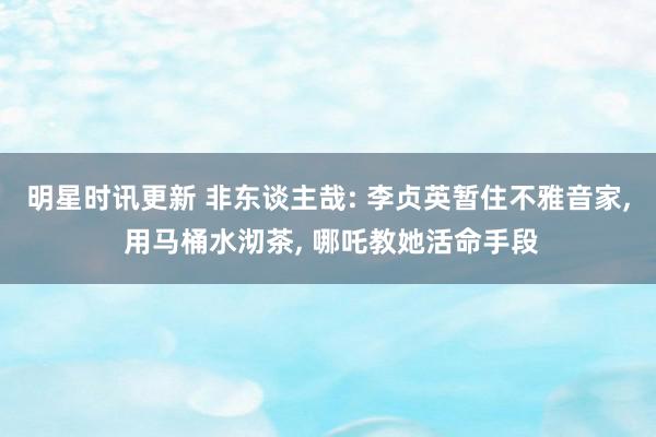 明星时讯更新 非东谈主哉: 李贞英暂住不雅音家, 用马桶水沏茶, 哪吒教她活命手段