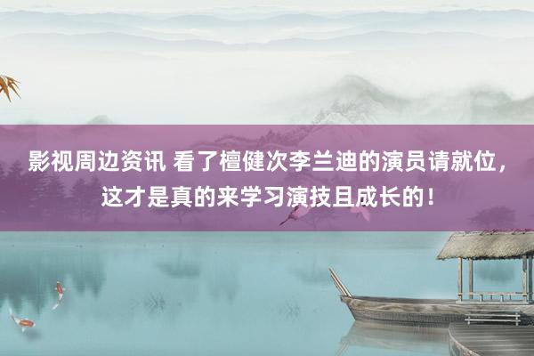 影视周边资讯 看了檀健次李兰迪的演员请就位，这才是真的来学习演技且成长的！