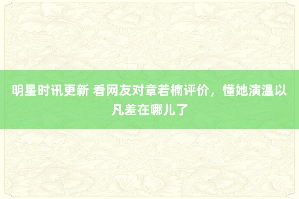 明星时讯更新 看网友对章若楠评价，懂她演温以凡差在哪儿了