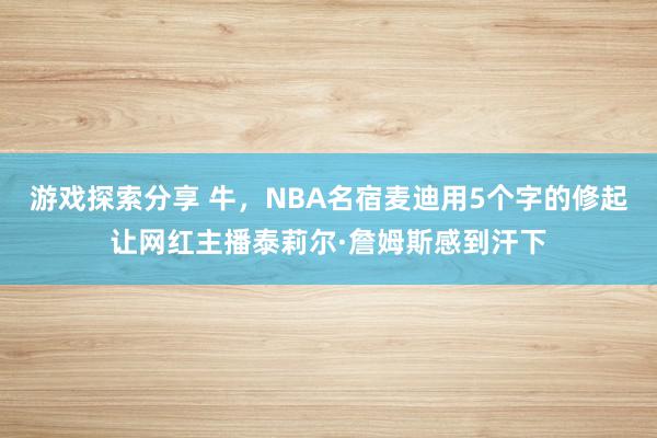 游戏探索分享 牛，NBA名宿麦迪用5个字的修起让网红主播泰莉尔·詹姆斯感到汗下