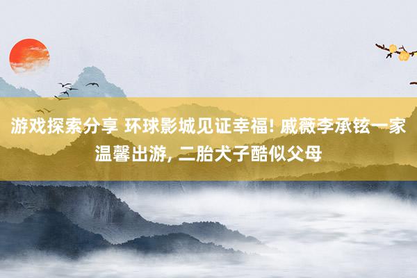 游戏探索分享 环球影城见证幸福! 戚薇李承铉一家温馨出游, 二胎犬子酷似父母