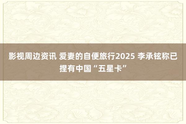 影视周边资讯 爱妻的自便旅行2025 李承铉称已捏有中国“五星卡”