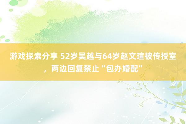 游戏探索分享 52岁吴越与64岁赵文瑄被传授室，两边回复禁止“包办婚配”