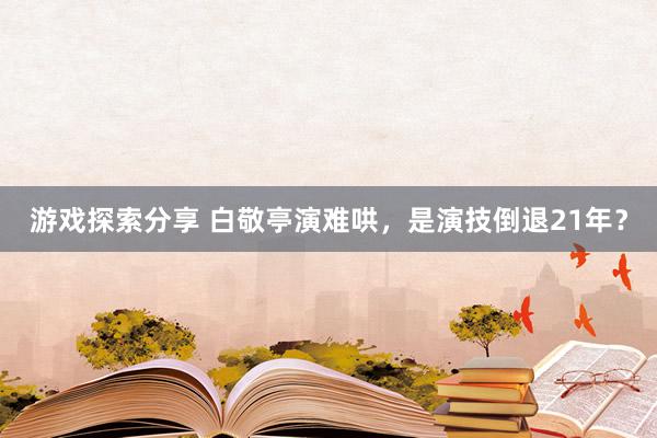 游戏探索分享 白敬亭演难哄，是演技倒退21年？