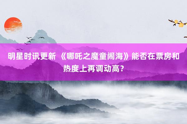 明星时讯更新 《哪吒之魔童闹海》能否在票房和热度上再调动高？