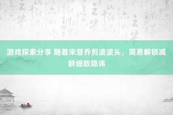 游戏探索分享 随着宋慧乔剪波波头，简易解锁减龄细致隐讳