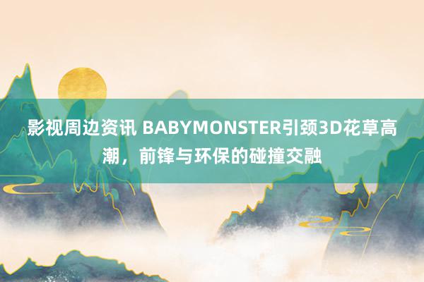 影视周边资讯 BABYMONSTER引颈3D花草高潮，前锋与环保的碰撞交融