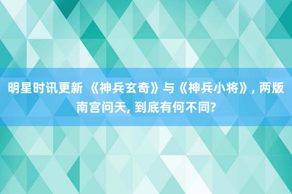 明星时讯更新 《神兵玄奇》与《神兵小将》, 两版南宫问天, 到底有何不同?