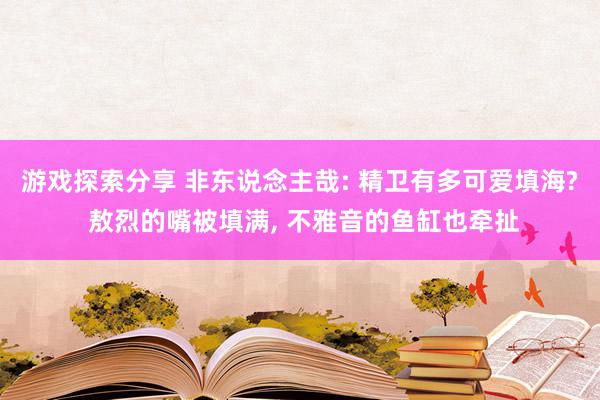 游戏探索分享 非东说念主哉: 精卫有多可爱填海? 敖烈的嘴被填满, 不雅音的鱼缸也牵扯