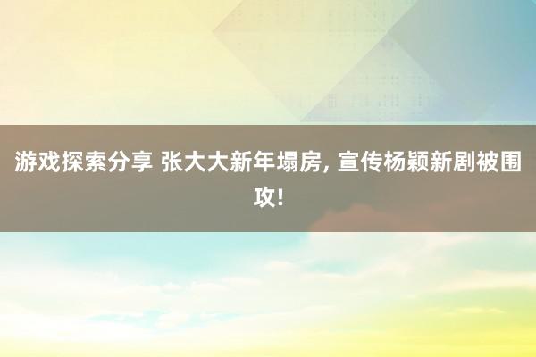 游戏探索分享 张大大新年塌房, 宣传杨颖新剧被围攻!