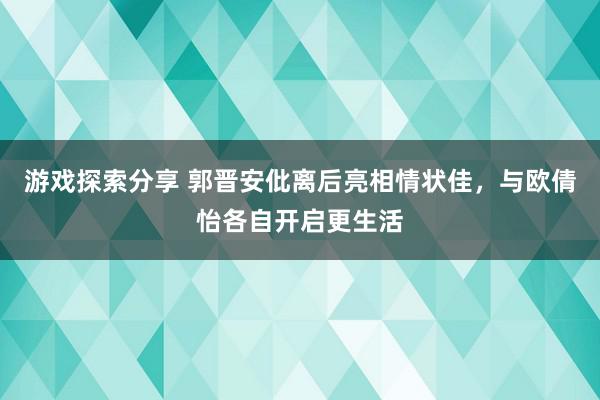 游戏探索分享 郭晋安仳离后亮相情状佳，与欧倩怡各自开启更生活