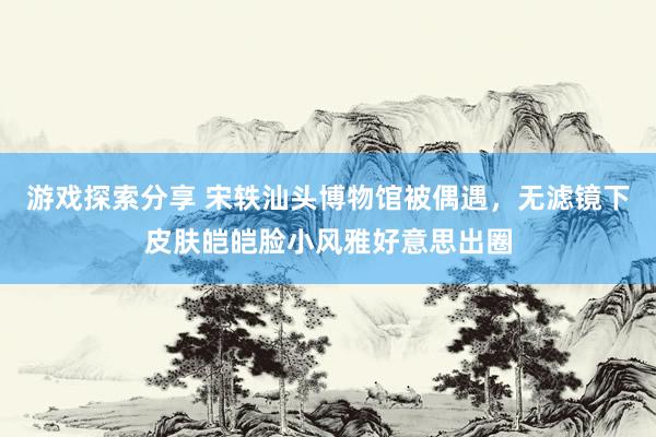 游戏探索分享 宋轶汕头博物馆被偶遇，无滤镜下皮肤皑皑脸小风雅好意思出圈