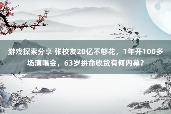 游戏探索分享 张校友20亿不够花，1年开100多场演唱会，63岁拚命收货有何内幕？