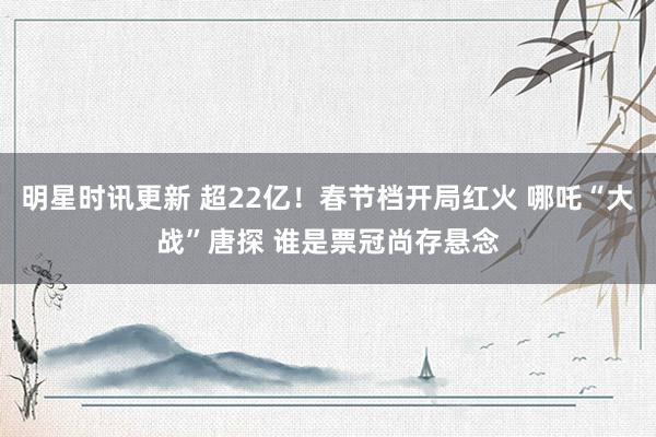 明星时讯更新 超22亿！春节档开局红火 哪吒“大战”唐探 谁是票冠尚存悬念