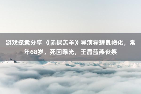 游戏探索分享 《赤裸羔羊》导演霍耀良物化，常年68岁，死因曝光，王晶蓝燕丧祭