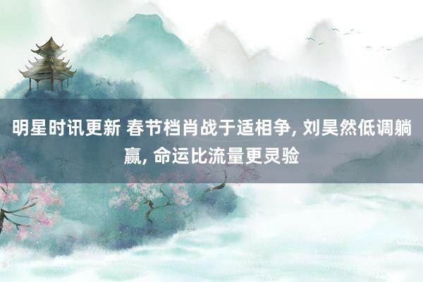 明星时讯更新 春节档肖战于适相争, 刘昊然低调躺赢, 命运比流量更灵验