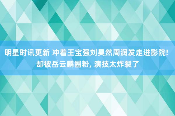 明星时讯更新 冲着王宝强刘昊然周润发走进影院! 却被岳云鹏圈粉, 演技太炸裂了