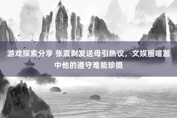 游戏探索分享 张震剃发送母引热议，文娱圈喧嚣中他的遵守难能珍摄