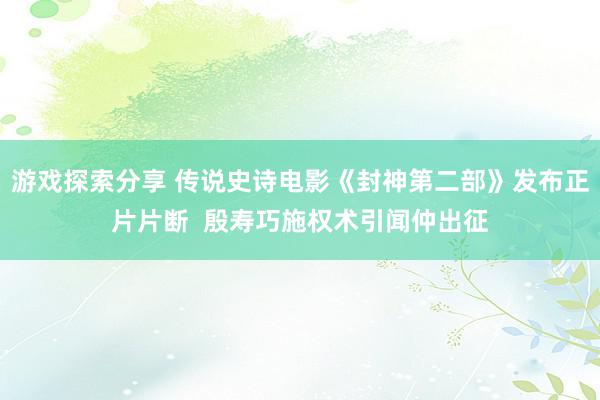 游戏探索分享 传说史诗电影《封神第二部》发布正片片断  殷寿巧施权术引闻仲出征