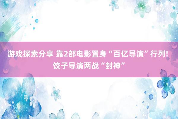 游戏探索分享 靠2部电影置身“百亿导演”行列! 饺子导演两战“封神”