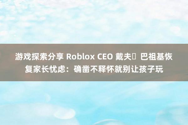 游戏探索分享 Roblox CEO 戴夫・巴祖基恢复家长忧虑：确凿不释怀就别让孩子玩